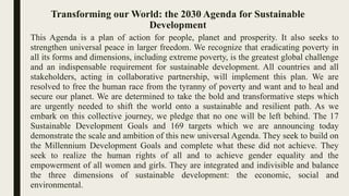 Transforming our World: the 2030 Agenda for Sustainable
Development
This Agenda is a plan of action for people, planet and prosperity. It also seeks to
strengthen universal peace in larger freedom. We recognize that eradicating poverty in
all its forms and dimensions, including extreme poverty, is the greatest global challenge
and an indispensable requirement for sustainable development. All countries and all
stakeholders, acting in collaborative partnership, will implement this plan. We are
resolved to free the human race from the tyranny of poverty and want and to heal and
secure our planet. We are determined to take the bold and transformative steps which
are urgently needed to shift the world onto a sustainable and resilient path. As we
embark on this collective journey, we pledge that no one will be left behind. The 17
Sustainable Development Goals and 169 targets which we are announcing today
demonstrate the scale and ambition of this new universal Agenda. They seek to build on
the Millennium Development Goals and complete what these did not achieve. They
seek to realize the human rights of all and to achieve gender equality and the
empowerment of all women and girls. They are integrated and indivisible and balance
the three dimensions of sustainable development: the economic, social and
environmental.
 