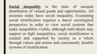 Social inequality is the state of unequal
distribution of valued goods and opportunities. All
societies today have social inequality. Examining
social stratification requires a macro sociological
perspective in order to view social systems that
make inequalities visible, although individuals may
support or fight inequalitics, social stratification is
created and supported by society as a whole
through values and norms and consistently durable
systems of stratification.
 