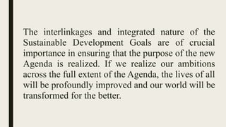 The interlinkages and integrated nature of the
Sustainable Development Goals are of crucial
importance in ensuring that the purpose of the new
Agenda is realized. If we realize our ambitions
across the full extent of the Agenda, the lives of all
will be profoundly improved and our world will be
transformed for the better.
 