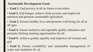 Sustainable Development Goals
• Goal 1. End poverty in all its forms everywhere.
• Goal 2. End hunger, achieve food security and improved
nutrition and promote sustainable agriculture.
• Goal 3. Ensure healthy lives and promote well-being for all at
all ages.
• Goal 4. Ensure inclusive and equitable quality education and
promote lifelong learning opportunities for all.
• Goal 5. Achieve gender equality and empower all women and
girl.
• Goal 6. Ensure availability and sustainable management of
water and sanitation for all.
 