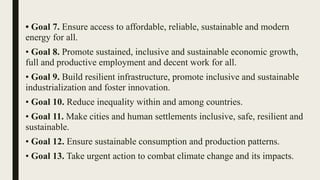 • Goal 7. Ensure access to affordable, reliable, sustainable and modern
energy for all.
• Goal 8. Promote sustained, inclusive and sustainable economic growth,
full and productive employment and decent work for all.
• Goal 9. Build resilient infrastructure, promote inclusive and sustainable
industrialization and foster innovation.
• Goal 10. Reduce inequality within and among countries.
• Goal 11. Make cities and human settlements inclusive, safe, resilient and
sustainable.
• Goal 12. Ensure sustainable consumption and production patterns.
• Goal 13. Take urgent action to combat climate change and its impacts.
 