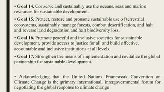 • Goal 14. Conserve and sustainably use the oceans, seas and marine
resources for sustainable development.
• Goal 15. Protect, restore and promote sustainable use of terrestrial
ecosystems, sustainably manage forests, combat desertification, and halt
and reverse land degradation and halt biodiversity loss.
• Goal 16. Promote peaceful and inclusive societies for sustainable
development, provide access to justice for all and build effective,
accountable and inclusive institutions at all levels.
• Goal 17. Strengthen the means of implementation and revitalize the global
partnership for sustainable development.
• Acknowledging that the United Nations Framework Convention on
Climate Change is the primary international, intergovernmental forum for
negotiating the global response to climate change
 