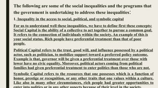 The following are some of the social inequalities and the programs that
the government is undertaking to address these inequalities:
1. Inequality in the access to social, political, and symbolic capital
For us to understand well these inequalities, we have to define first these concepts:
Social Capital is the ability of a collective to act together to pursue a common goal.
It refers to the connection of individuals within the society. An example of this is
your social status. Rich people have preferential treatment than that of poor
people.
Political Capital refers to the trust, good will, and influence possessed by a political
actor, such as politician, to mobilize support toward a preferred policy outcome.
Example is that, governor will be given a preferential treatment over those with
lower have no civic equality. Moreover, political actors coming from political
families had given preferential treatment to enter politics than those who are not.
Symbolic Capital refers to the resources that one possesses which is a function of
honor, prestige or recognition, or any other traits that one values within a culture.
Like also in many other circumstances, rich people had greater opportunities to
 