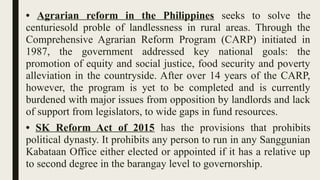 • Agrarian reform in the Philippines seeks to solve the
centuriesold proble of landlessness in rural areas. Through the
Comprehensive Agrarian Reform Program (CARP) initiated in
1987, the government addressed key national goals: the
promotion of equity and social justice, food security and poverty
alleviation in the countryside. After over 14 years of the CARP,
however, the program is yet to be completed and is currently
burdened with major issues from opposition by landlords and lack
of support from legislators, to wide gaps in fund resources.
• SK Reform Act of 2015 has the provisions that prohibits
political dynasty. It prohibits any person to run in any Sanggunian
Kabataan Office either elected or appointed if it has a relative up
to second degree in the barangay level to governorship.
 