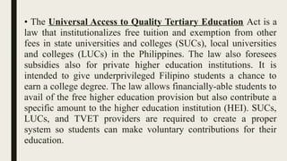 • The Universal Access to Quality Tertiary Education Act is a
law that institutionalizes free tuition and exemption from other
fees in state universities and colleges (SUCs), local universities
and colleges (LUCs) in the Philippines. The law also foresees
subsidies also for private higher education institutions. It is
intended to give underprivileged Filipino students a chance to
earn a college degree. The law allows financially-able students to
avail of the free higher education provision but also contribute a
specific amount to the higher education institution (HEI). SUCs,
LUCs, and TVET providers are required to create a proper
system so students can make voluntary contributions for their
education.
 