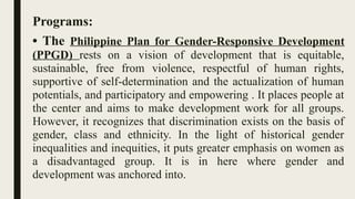 Programs:
• The Philippine Plan for Gender-Responsive Development
(PPGD) rests on a vision of development that is equitable,
sustainable, free from violence, respectful of human rights,
supportive of self-determination and the actualization of human
potentials, and participatory and empowering . It places people at
the center and aims to make development work for all groups.
However, it recognizes that discrimination exists on the basis of
gender, class and ethnicity. In the light of historical gender
inequalities and inequities, it puts greater emphasis on women as
a disadvantaged group. It is in here where gender and
development was anchored into.
 