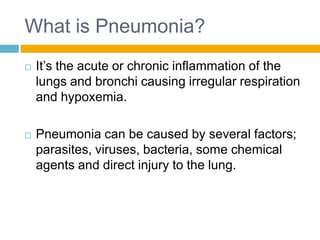 What is Pneumonia?
   It’s the acute or chronic inflammation of the
    lungs and bronchi causing irregular respiration
    and hypoxemia.

   Pneumonia can be caused by several factors;
    parasites, viruses, bacteria, some chemical
    agents and direct injury to the lung.
 