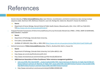 References
   Genetic diversity of feline immunodeficiency virus: dual infection, recombination, and distinct evolutionary rates among envelope
    sequence clades. Bachmann MH, Mathiason-Dubard C, Learn GH, Rodrigo AG, Sodora DL, Mazzetti P, Hoover EA, Mullins JI.
        Source
        Department of Cancer Biology, Harvard School of Public Health, Boston, Massachusetts, USA. J Virol. 1997 Jun;71(6):4241-
         53(http://www.ncbi.nlm.nih.gov/pubmed/9151811)
   Frequent Perinatal Transmission of Feline Immunodeficiency Virus by Chronically Infected Cats LYNNE L. O’NEIL, MARY JO BURKHARD,
    AND EDWARD A. HOOVER*
        Source
        Department of Pathology, Colorado State University,
        Fort Collins, Colorado 80523
        JOURNAL OF VIROLOGY, May 1996, p. 2894–2901 (http://www.ncbi.nlm.nih.gov/pmc/articles/PMC190147/pdf/702894.pdf)
   Vertical transmission of feline immunodeficiency virus. O'Neil LL, Burkhard MJ, Diehl LJ, Hoover EA.
        Source
        Department of Pathology, Colorado State University, Fort Collins 80523, USA
        http://www.vet.cornell.edu/fhc/brochures/fiv.html
        http://www.merckvetmanual.com/mvm/index.jsp?cfile=htm/bc/60218.htm
        2008 American Association of Feline Practitioners' feline retrovirus management guidelines
             Julie Levy DVM, PhD, Dipl ACVIM1, , , Cynda Crawford DVM, PhD1, Katrin Hartmann Dr Med Vet, Dr Habil, Dipl ECVIM-CA2,
              Regina Hofmann-Lehmann Dr Med Vet, Dr Habil, FVH3, Susan Little DVM, Dipl ABVP (Feline Practice)4, Eliza Sundahl DVM,
              Dipl ABVP (Feline Practice)5 and Vicki Thayer DVM, Dipl ABVP (Feline Practice)6
             http://www.sciencedirect.com/science/article/pii/S1098612X0400138X
 
