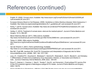 References (continued)
   English, R. (2006). Corneal ulcers. Available: http://www.dcavm.org/Corneal%20ulcer%20notes%202006.pdf.
    Last accessed 26 June 2011.
   European Advisory Board on Cat Diseases. (2006). Guidelines on feline infectious diseases: feline herpesvirus-1.
    Available: http://www.ivis.org/proceedings/abcd/abcd_fhv-1_guidelines.pdf. Last accessed 26 June 2011.
   Ewing, T. (2010). Corneal ulcers. Available: http://www.vet.cornell.edu/FHC/healthinfo/cornealulcers.cfm. Last
    accessed 26 June 2011.
   Hartley, C. (2010). Treatment of corneal ulcers: what are the medical options?. Journal of Feline Medicine and
    Surgery. 12 (1), 384-397.
   Merck Veterinary Manual. (2011). Otitis externa. Available:
    http://www.merckvetmanual.com/mvm/index.jsp?cfile=htm/bc/30900.htm. Last accessed 26 June 2011.
   Tobias, K. (2006). Otitis externa. Available:
    http://www.acvs.org/AnimalOwners/HealthConditions/SmallAnimalTopics/OtitisExterna/. Last accessed 26 June
    2011.
   Van der Woerdt, A. (2001). Feline ophthalmology. Available:
    http://www.vin.com/vindbpub/searchpb/proceedings/pr05000/PR00523.pdf. Last accessed 26 June 2011.
   Barr MC, Pugh MB, Jacobson RH, Scott FW. Comparision and interpretation of diagnostic tets for feline
    immunodeficiency virus. JAVMA, 1991; 199: 1377-1381.
   Levy J.K., Crawford P.C., Kusuhara K., Motokawa T., Gemma R., Watanabe S., Arai D., Bienzle D., and Hohdatsu
    T. Differentiation of Feline Immunodeficiency Virus Vaccination, Infection, or Vaccination and Infection in
    Cats. Journal of Veterinary Internal Medicine, 2008; 22(2): 330-334.
   Ruiyu P., Coleman J., Coisman J., Sato E., Tanabe T., Arai M., and Yamamoto J. Dual-subtype FIV vaccine (Fel-
    O-Vax FIV) protection against a heterologous subtype B FIV isolate. Journal of Feline Medicine and Surgery,
    2005; 7:65-70.
 