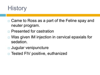 History
   Came to Ross as a part of the Feline spay and
    neuter program.
   Presented for castration
   Was given IM injection in cervical epaxials for
    sedation.
   Jugular venipuncture
   Tested FIV positive, euthanized
 