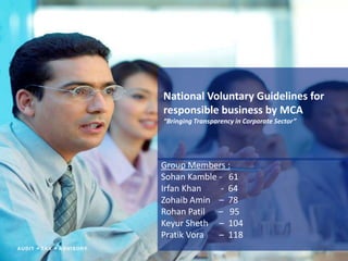 National Voluntary Guidelines for
responsible business by MCA
“Bringing Transparency in Corporate Sector”




Group Members :
Sohan Kamble - 61
Irfan Khan    - 64
Zohaib Amin – 78
Rohan Patil – 95
Keyur Sheth – 104
Pratik Vora  – 118
 