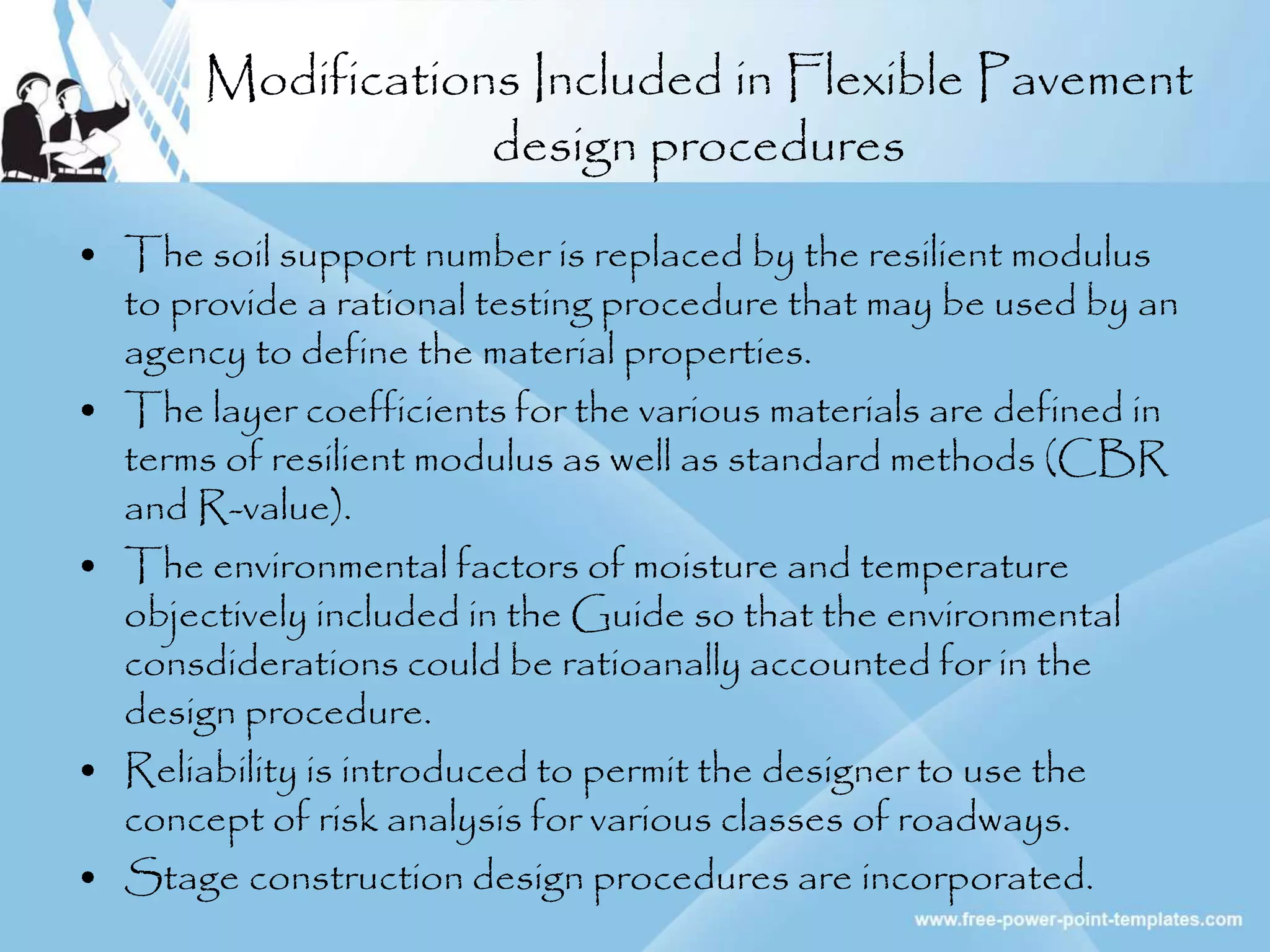 Modifications Included in Flexible Pavement
design procedures
• The soil support number is replaced by the resilient modulus
to provide a rational testing procedure that may be used by an
agency to define the material properties.
• The layer coefficients for the various materials are defined in
terms of resilient modulus as well as standard methods (CBR
and R-value).
• The environmental factors of moisture and temperature
objectively included in the Guide so that the environmental
consdiderations could be ratioanally accounted for in the
design procedure.
• Reliability is introduced to permit the designer to use the
concept of risk analysis for various classes of roadways.
• Stage construction design procedures are incorporated.
 
