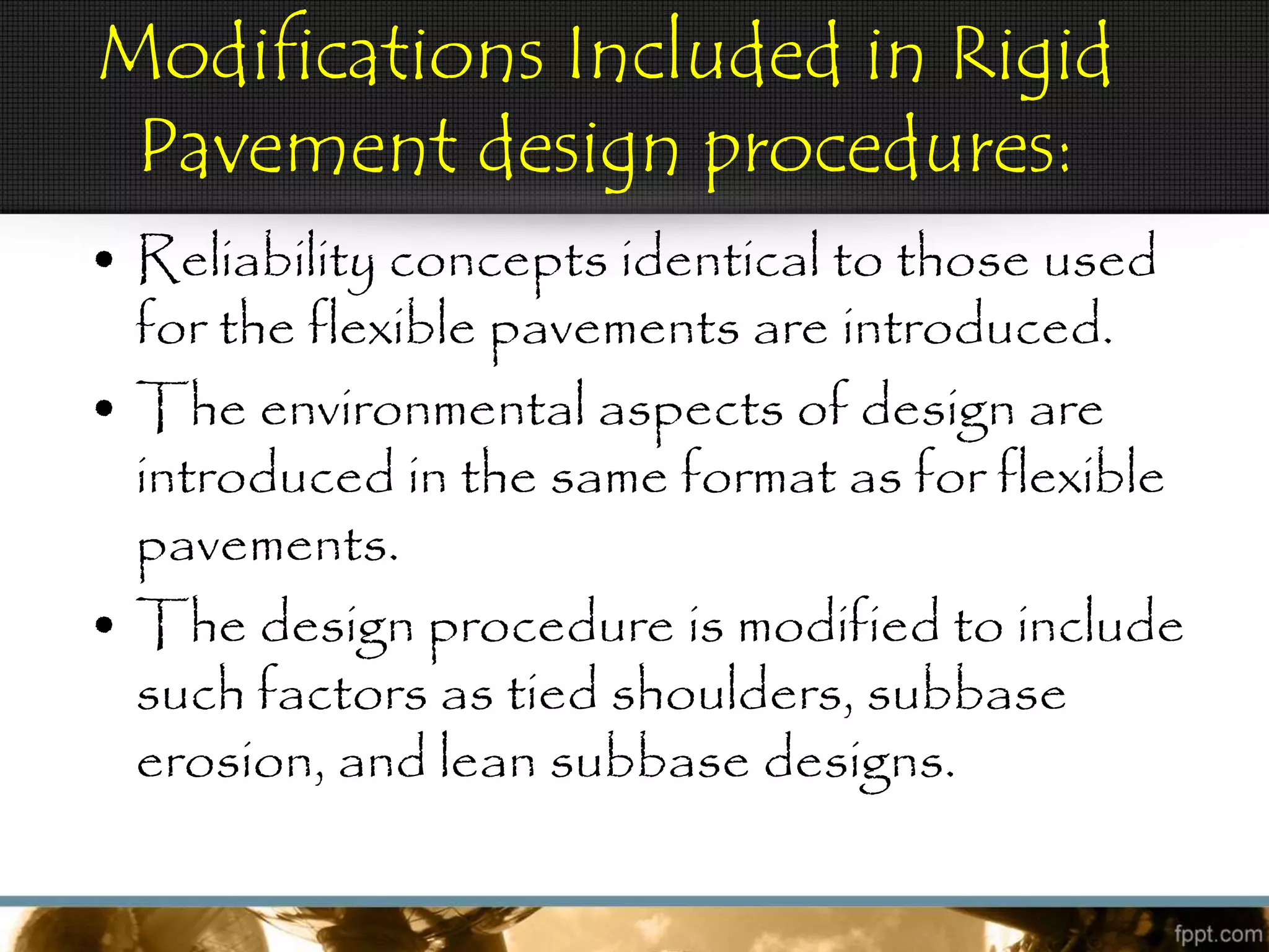 Modifications Included in Rigid
Pavement design procedures:
• Reliability concepts identical to those used
for the flexible pavements are introduced.
• The environmental aspects of design are
introduced in the same format as for flexible
pavements.
• The design procedure is modified to include
such factors as tied shoulders, subbase
erosion, and lean subbase designs.
 