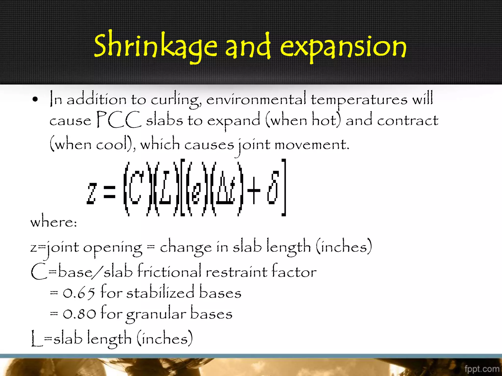 Shrinkage and expansion
• In addition to curling, environmental temperatures will
cause PCC slabs to expand (when hot) and contract
(when cool), which causes joint movement.
where:
z=joint opening = change in slab length (inches)
C=base/slab frictional restraint factor
= 0.65 for stabilized bases
= 0.80 for granular bases
L=slab length (inches)
 