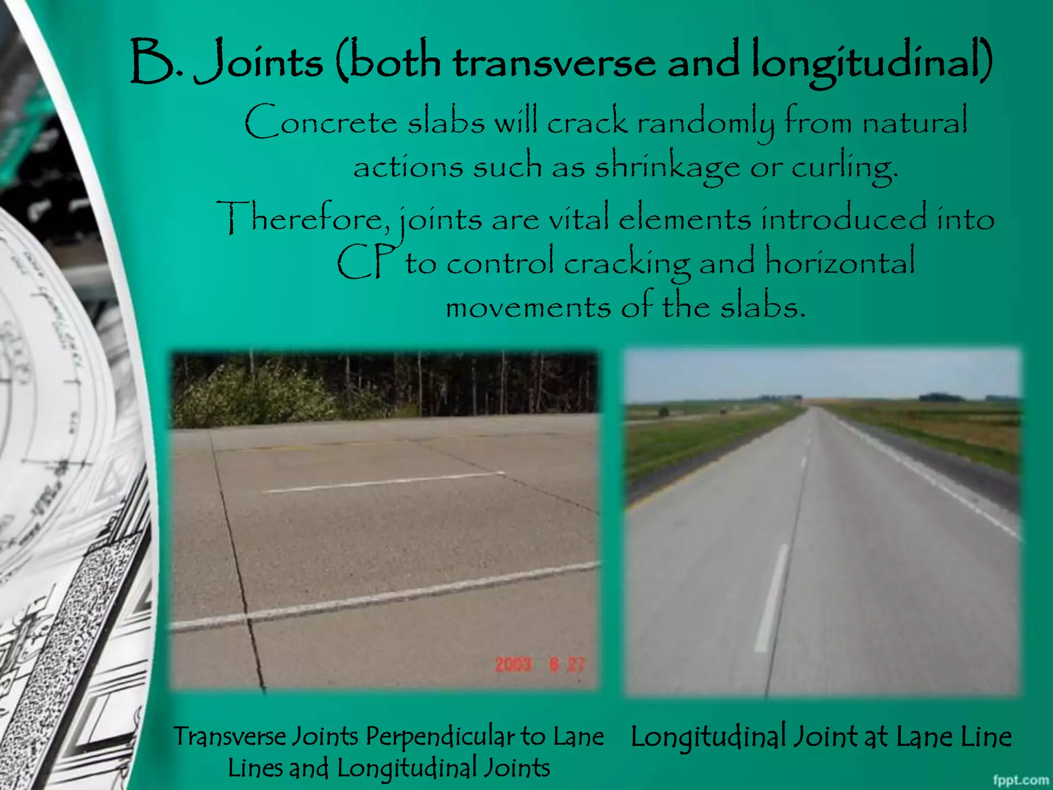 B. Joints (both transverse and longitudinal)
Concrete slabs will crack randomly from natural
actions such as shrinkage or curling.
Therefore, joints are vital elements introduced into
CP to control cracking and horizontal
movements of the slabs.
Transverse Joints Perpendicular to Lane
Lines and Longitudinal Joints
Longitudinal Joint at Lane Line
 
