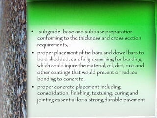• subgrade, base and subbase preparation
conforming to the thickness and cross section
requirements,
• proper placement of tie bars and dowel bars to
be embedded, carefully examining for bending
which could injure the material, oil, dirt, rust and
other coatings that would prevent or reduce
bonding to concrete.
• proper concrete placement including
consolidation, finishing, texturing, curing and
jointing essential for a strong durable pavement
 