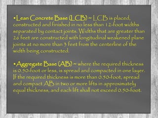 •Lean Concrete Base (LCB) ~ LCB is placed,
constructed and finished in no less than 12-foot widths
separated by contact joints. Widths that are greater than
26 feet are constructed with longitudinal weakened plane
joints at no more than 3 feet from the centerline of the
width being constructed.
•Aggregate Base (AB) ~ where the required thickness
is 0.50-foot or less, is spread and compacted in one layer.
If the required thickness is more than 0.50-foot, spread
and compact AB in two or more lifts in approximately
equal thickness, and each lift shall not exceed 0.50-foot.
 