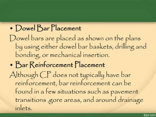 • Dowel Bar Placement
Dowel bars are placed as shown on the plans
by using either dowel bar baskets, drilling and
bonding, or mechanical insertion.
• Bar Reinforcement Placement
Although CP does not typically have bar
reinforcement, bar reinforcement can be
found in a few situations such as pavement
transitions ,gore areas, and around drainage
inlets.
 