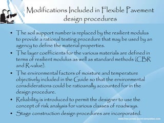Modifications Included in Flexible Pavement
design procedures
• The soil support number is replaced by the resilient modulus
to provide a rational testing procedure that may be used by an
agency to define the material properties.
• The layer coefficients for the various materials are defined in
terms of resilient modulus as well as standard methods (CBR
and R-value).
• The environmental factors of moisture and temperature
objectively included in the Guide so that the environmental
consdiderations could be ratioanally accounted for in the
design procedure.
• Reliability is introduced to permit the designer to use the
concept of risk analysis for various classes of roadways.
• Stage construction design procedures are incorporated.
 