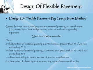Design Of Flexible Pavement
• Design Of Flexible Pavement By Group Index Method
Group Index is function of percentage material passing 200 mesh sieve
(0.074mm), liquid limit and plasticity index of soil and is given by
equation:
GI=0.2a+0.005ac+0.01bd
Here,
a=that portion of material passing 0.074mm sieve, greater than 35 And not
exceeding 75 %
b=that portion of material passing 0.074mm sieve, greater than 15 And not
exceeding 35%
c = that value of liquid limit in excess of 40 and less than 60
d = that value of plasticity index exceeding 10 and not more than 30
 