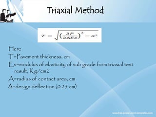 Triaxial Method
Here
T=Pavement thickness, cm
Es=modulus of elasticity of sub grade from triaxial test
result, Kg/cm2
A=radius of contact area, cm
∆=design deflection (0.25 cm)
 