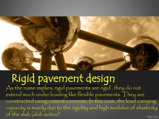 Rigid pavement design
As the name implies, rigid pavements are rigid , they do not
extend much under loading like flexible pavements. They are
constructed using cement concrete. In this case, the load carrying
capacity is mainly due to the rigidity and high modulus of elasticity
of the slab (slab action).
 