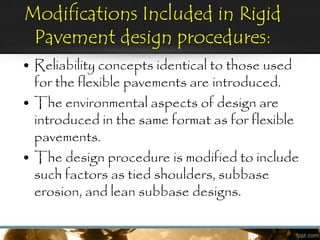 Modifications Included in Rigid
Pavement design procedures:
• Reliability concepts identical to those used
for the flexible pavements are introduced.
• The environmental aspects of design are
introduced in the same format as for flexible
pavements.
• The design procedure is modified to include
such factors as tied shoulders, subbase
erosion, and lean subbase designs.
 