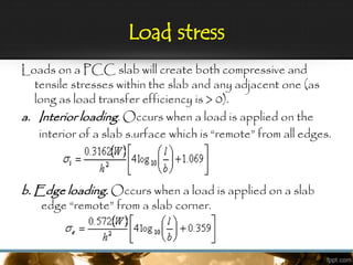 Load stress
Loads on a PCC slab will create both compressive and
tensile stresses within the slab and any adjacent one (as
long as load transfer efficiency is > 0).
a. Interior loading. Occurs when a load is applied on the
interior of a slab s.urface which is “remote” from all edges.
b. Edge loading. Occurs when a load is applied on a slab
edge “remote” from a slab corner.
 