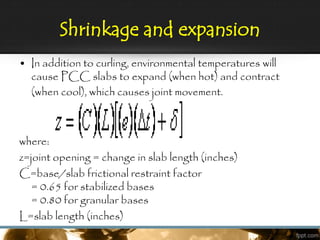 Shrinkage and expansion
• In addition to curling, environmental temperatures will
cause PCC slabs to expand (when hot) and contract
(when cool), which causes joint movement.
where:
z=joint opening = change in slab length (inches)
C=base/slab frictional restraint factor
= 0.65 for stabilized bases
= 0.80 for granular bases
L=slab length (inches)
 