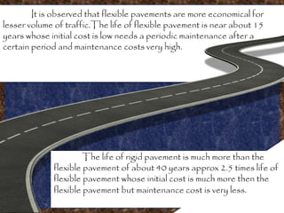 It is observed that flexible pavements are more economical for
lesser volume of traffic.The life of flexible pavement is near about 15
years whose initial cost is low needs a periodic maintenance after a
certain period and maintenance costs very high.
The life of rigid pavement is much more than the
flexible pavement of about 40 years approx 2.5 times life of
flexible pavement whose initial cost is much more then the
flexible pavement but maintenance cost is very less.
 