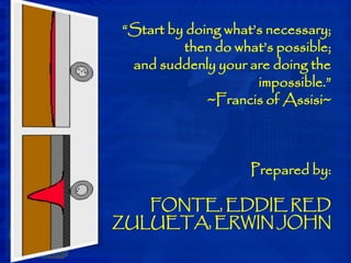 “Start by doing what’s necessary;
then do what’s possible;
and suddenly your are doing the
impossible.”
~Francis of Assisi~
Prepared by:
FONTE, EDDIE RED
ZULUETA, ERWIN JOHN
 