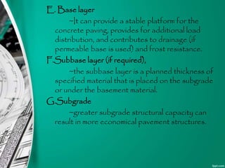 E. Base layer
~It can provide a stable platform for the
concrete paving, provides for additional load
distribution, and contributes to drainage (if
permeable base is used) and frost resistance.
F.Subbase layer (if required),
~the subbase layer is a planned thickness of
specified material that is placed on the subgrade
or under the basement material.
G.Subgrade
~greater subgrade structural capacity can
result in more economical pavement structures.
 