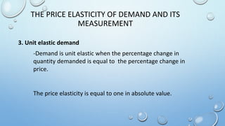 -Demand is unit elastic when the percentage change in
quantity demanded is equal to the percentage change in
price.
The price elasticity is equal to one in absolute value.
THE PRICE ELASTICITY OF DEMAND AND ITS
MEASUREMENT
3. Unit elastic demand
 
