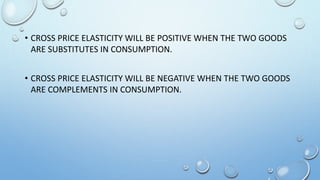 • CROSS PRICE ELASTICITY WILL BE POSITIVE WHEN THE TWO GOODS
ARE SUBSTITUTES IN CONSUMPTION.
• CROSS PRICE ELASTICITY WILL BE NEGATIVE WHEN THE TWO GOODS
ARE COMPLEMENTS IN CONSUMPTION.
 