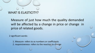 WHAT IS ELASTICITY?
Measure of just how much the quality demanded
will be affected by a change in price or change in
price of related goods.
2 significant words:
1. Measure- refers to as numbers or coefficients
2. responsiveness- refers to the reaction to change
 