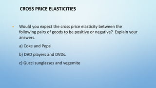 CROSS PRICE ELASTICITIES
 Would you expect the cross price elasticity between the
following pairs of goods to be positive or negative? Explain your
answers.
a) Coke and Pepsi.
b) DVD players and DVDs.
c) Gucci sunglasses and vegemite
 