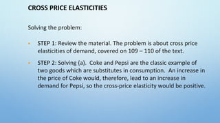 CROSS PRICE ELASTICITIES
Solving the problem:
 STEP 1: Review the material. The problem is about cross price
elasticities of demand, covered on 109 – 110 of the text.
 STEP 2: Solving (a). Coke and Pepsi are the classic example of
two goods which are substitutes in consumption. An increase in
the price of Coke would, therefore, lead to an increase in
demand for Pepsi, so the cross-price elasticity would be positive.
 