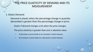 Demand is elastic when the percentage change in quantity
demanded is greater than the percentage change in price.
 Elastic if demand changes a lot when the price changes.
 The price elasticity is greater than one in absolute value.
 A decrease in price leads to an increase in total revenue.
 An increase in price leads to a decrease in total revenue.
THE PRICE ELASTICITY OF DEMAND AND ITS
MEASUREMENT
1. Elastic Demand:
 