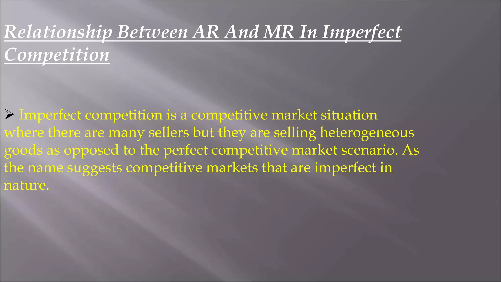 Relationship Between AR And MR In Imperfect
Competition
 Imperfect competition is a competitive market situation
where there are many sellers but they are selling heterogeneous
goods as opposed to the perfect competitive market scenario. As
the name suggests competitive markets that are imperfect in
nature.
 
