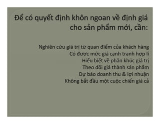 Nghiêncứugiátrịtừquanđiểmcủakháchhàng
            Cóđượcmứcgiácạnhtranhhợplí
            Có được mức giá cạnh tranh hợp lí
                    Hiểubiếtvềphânkhúcgiátrị
                    Theodõigiáthànhsảnphẩm
                              g            p
                  Dựbáodoanhthu&lợinhuận
          Khôngbắtđầumộtcuộcchiếngiácả
 