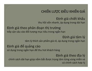Địnhgiáchiếtkhấu
                          thuhồivốnnhanh,ápdụngtrongdàihạn
                          th hồi ố h h á d           t     dài h

Địnhgiátheophânđoạnthịtrường
tiếpcậnsâuvàođốitượngmụctiêutrongngắnhạn
tiế ậ â à đối t                tiê t        ắ h

                                               Địnhgiátâmlý
               tâmlýthíchsảnphẩmgiárẻ, á d
                â lý hí h ả hẩ         á ẻ ápdụngtrongngắnhạn
                                                           ắ h

Địnhgiáđểquảngcáo
sửdụngtrongngắnhạnđểthuhútkháchhàng
                ắ       ể

                                         Địnhgiátheođịalý
 chínhsáchdàihạngiúpnắmbắtđượctrọngtâmtừngvùngmiềnvà
                                              cóchínhsáchhợplý
 