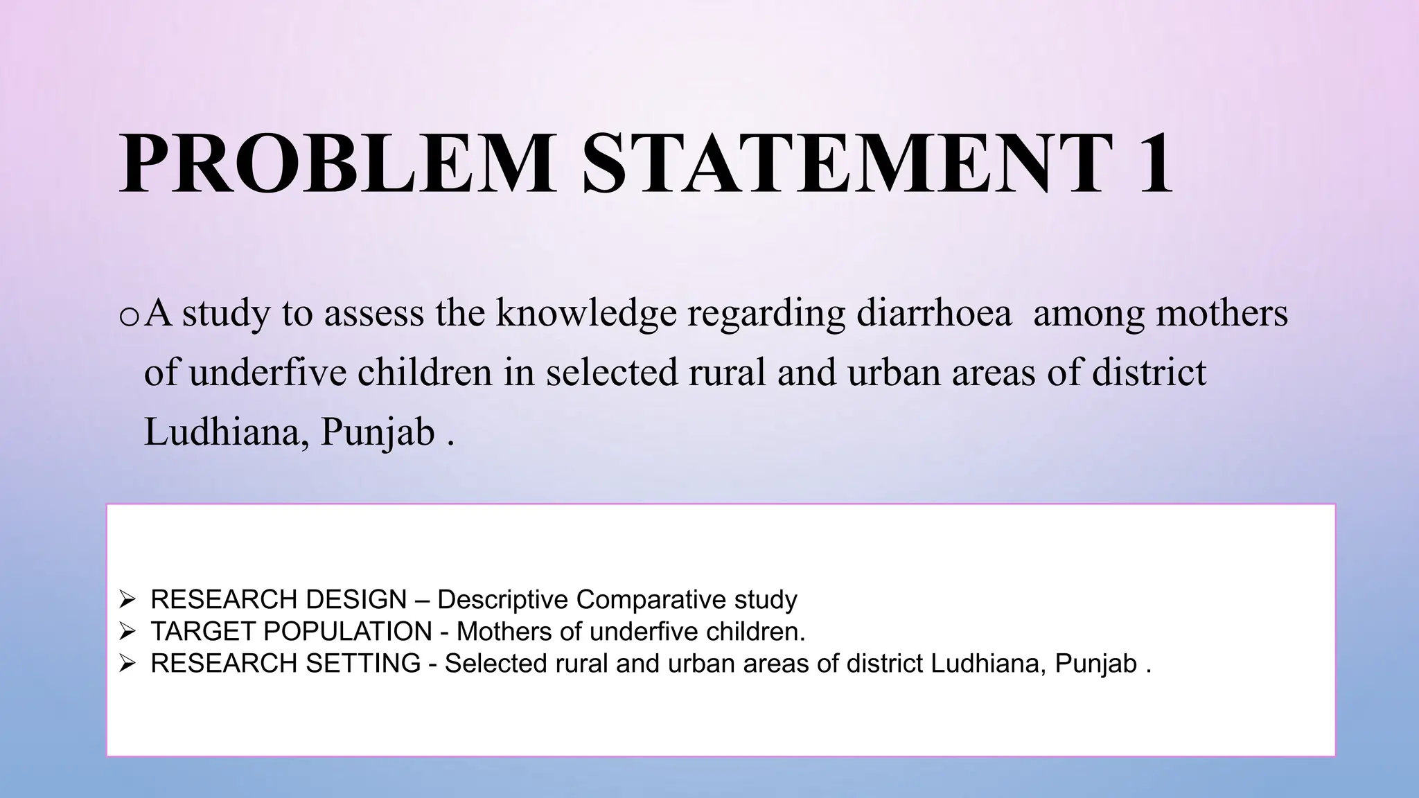 PROBLEM STATEMENT 1
oA study to assess the knowledge regarding diarrhoea among mothers
of underfive children in selected rural and urban areas of district
Ludhiana, Punjab .
 RESEARCH DESIGN – Descriptive Comparative study
 TARGET POPULATION - Mothers of underfive children.
 RESEARCH SETTING - Selected rural and urban areas of district Ludhiana, Punjab .
 