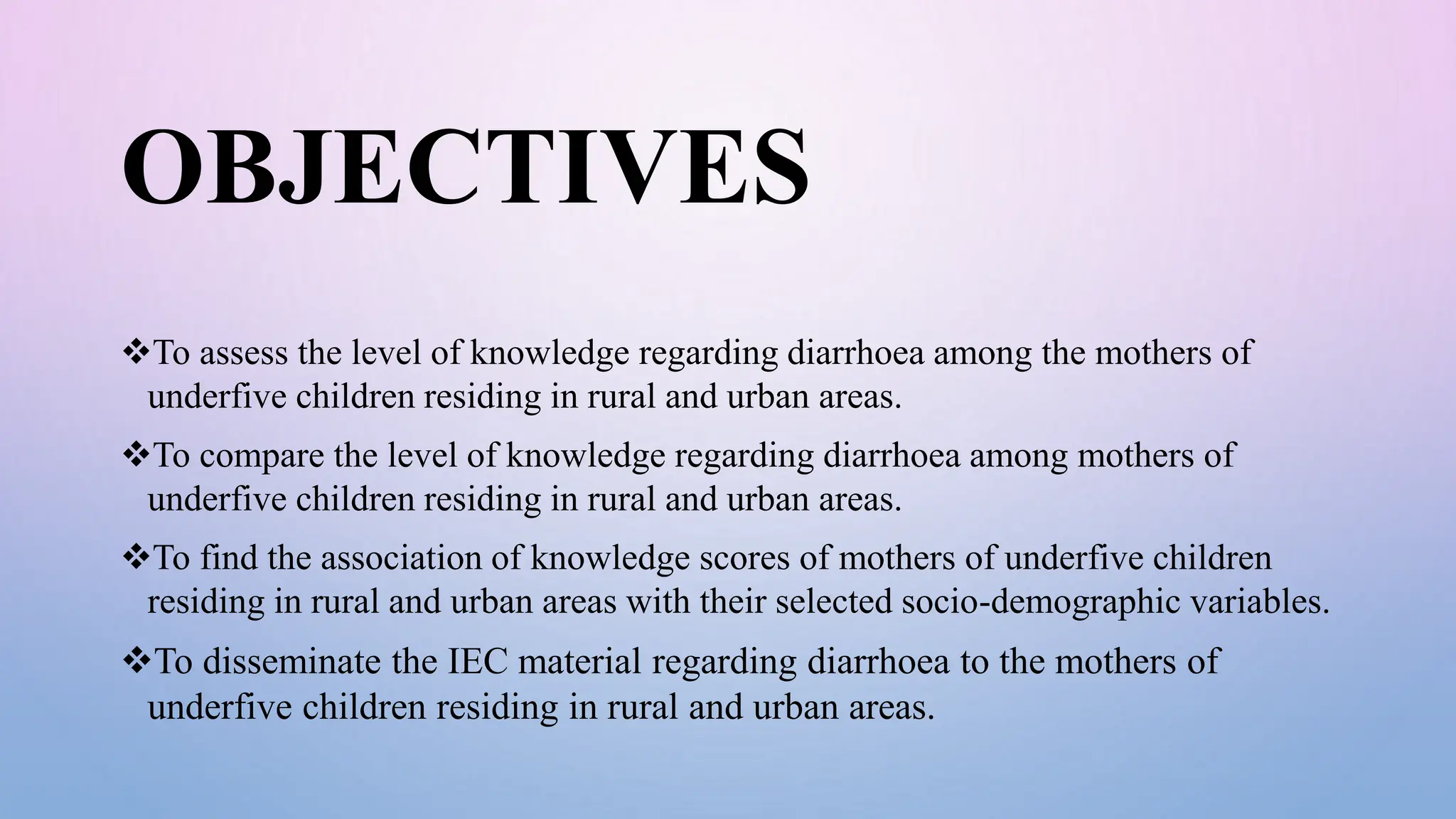 OBJECTIVES
To assess the level of knowledge regarding diarrhoea among the mothers of
underfive children residing in rural and urban areas.
To compare the level of knowledge regarding diarrhoea among mothers of
underfive children residing in rural and urban areas.
To find the association of knowledge scores of mothers of underfive children
residing in rural and urban areas with their selected socio-demographic variables.
To disseminate the IEC material regarding diarrhoea to the mothers of
underfive children residing in rural and urban areas.
 