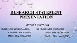 RESEARCH STATEMENT
PRESENTATION
GROUP:9 ( 93 TO 104 )
GUIDE: MRS. SUMEET JASSAL CO- GUIDE :MRS. MEENAKSHI
ASSISTANT PROFESSOR ASSOCIATE PROFESSOR
DMCH ,CON , MALAKPUR DMCH , CON , MALAKPUR
 
