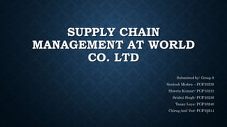 SUPPLY CHAIN
MANAGEMENT AT WORLD
CO. LTD
Submitted by: Group 9
Santosh Mishra – PGP10228
Shweta Kumari- PGP10232
Srishti Singh- PGP10236
Tanay Loya- PGP10240
Chirag Anil Ved- PGP102441
 