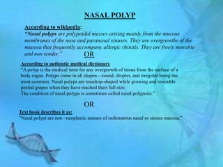 NASAL POLYP
  According to wikipedia:
  “Nasal polyps are polypoidal masses arising mainly from the mucous
  membranes of the nose and paranasal sinuses. They are overgrowths of the
  mucosa that frequently accompany allergic rhinitis. They are freely movable
  and non tender.”          OR
According to authentic medical dictionary
―A polyp is the medical term for any overgrowth of tissue from the surface of a
body organ. Polyps come in all shapes—round, droplet, and irregular being the
most common. Nasal polyps are teardrop-shaped while growing and resemble
peeled grapes when they have reached their full size.
The condition of nasal polyps is sometimes called nasal polyposis.‖

                               OR
Text book describes it as:
―Nasal polypi are non –neoplastic masses of oedematous nasal or sinous mucosa.‖
 
