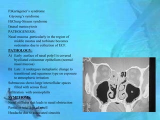 F)Kartagener’s syndrome
 G)young’s syndrome
H)Churg-Strauss syndrome
I)nasal mastocytosis
PATHOGENESIS:
Nasal mucosa ,perticularly in the region of
     middle meatus and turbinate becomes
     oedematus due to collection of ECF.
PATHOLOGY:
A) Early :surface of nasal polp I is covered
     byciliated coloumnar epithelium (normal
     nasal mucosa)
B) Late : it undergoes metaplastic change to
     transitional and squamous type on exposure
     to atmospheric irritation
Submucosa shows large intercellular spaces
     filled with serous fluid.
Infiltration with eosinophills
SYMPTIOMS:
Nasal stiffness that leads to nasal obstruction
Partial or total loss of smell
Headache due to associated sinusitis
 