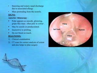 •  Sneezing and watery nasal discharge
   due to associated allergy
• Mass protruding from the nostrils.
SIGNS:
Anterior rhinoscopy :
 Polpi appears as smooth, glistering,
   grape-like mass often pale in colour .
 May be sessile or penduculated.
 Insensitive to probing.
 Do not bleed on touch.
DIAGNOSIS:
1) Clinical examination
2) CT scan for correct analysis of extent
   and also helps to plan surgery
 