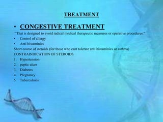 TREATMENT

• CONGESTIVE TREATMENT
 ―That is designed to avoid radical medical therapeutic measures or operative procedures.‖
• Control of allergy
• Anti histaminics
Short course of steroids (for those who cant tolerate anti histaminics or asthma)
CONTRAINDICATION OF STEROIDS
1. Hypertension
2. peptic ulcer
3. Diabetes
4. Pregnancy
5. Tuberculosis
 
