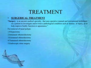 TREATMENT
• SURGERICAL TREATMENT
“Surgery is an ancient medical specialty that uses operative manual and instrumental techniques
    on a patient to investigate and/or treat a pathological condition such as disease or injury, or to
    help improve bodily function or appearance.‖
For removal of nasal polyps:
1.Polypectomy
2.Intranasal ethomoidectomy
3.Extranasal ethmoidectomy
4.Transnasal ethmoidectomy
5.Endoscopic sinus surgery
 